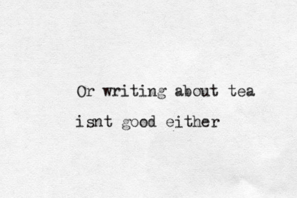 Or writing about tea isnt good either