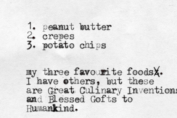 1. peanut butter 2. crepes 3. potato chips my three favourite foodsz / \. I have others, but these are Great Culinary Inventions and Blessed Gofts to Humanl k kind.