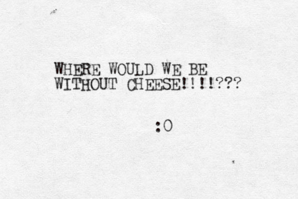 WHERE WOULD WE BE WITHOUT CHEESE!!!!??? :0