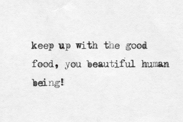 keep up with the good food, you beautiful human being!