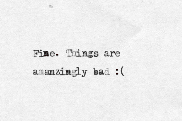 Fine. Things are amanzingly bad :( 