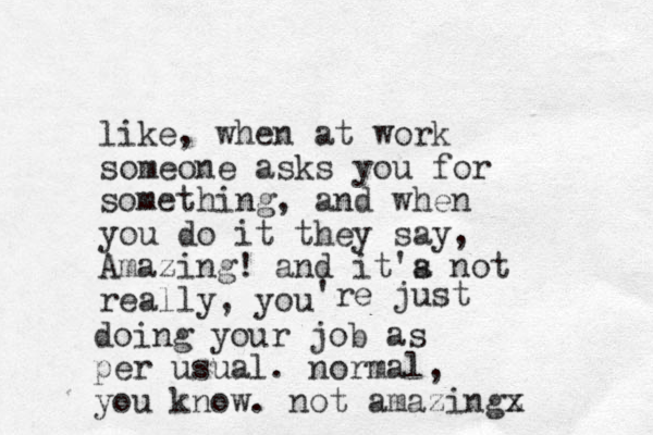 like, when at work someone asks you for something, and when you do it they say, Amazing! and it'a not s really, you 're just doing your job as per usual. normal, you know. not amazingx z 