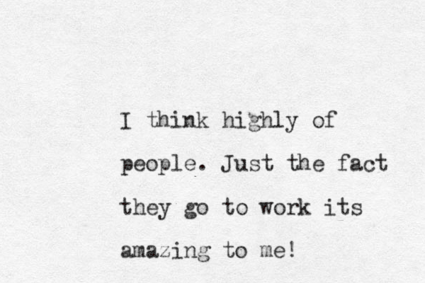 I think highly of people. Just the fact they go to work its amazing to me!