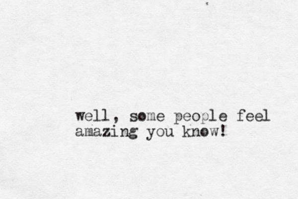 well, some people feel amazing you know!