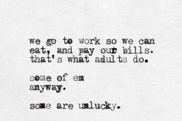we go to work so we can eat, and pay out r r bills. that's what adults do. some of em anyway. some are unlucky.