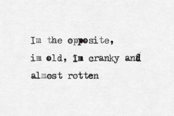 Im the opposite, im old, I im cranky anf d d almost rotten