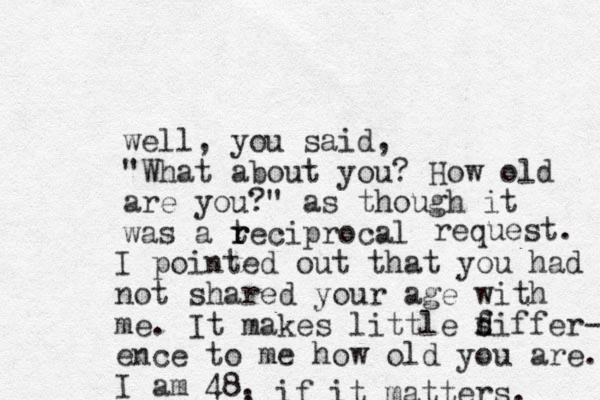 well, you said, "What about you? How old are you?" as though it was a tecip r r rocal request. I pointed out that you had not shared your age with me. It makes little f d siffer- ence to me how old you are. I am 48. , , if it matters. 