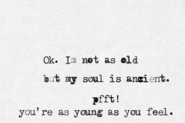Ok. Im not as old but my soul is anxi c cient. pfft! you're as young as you feel. 