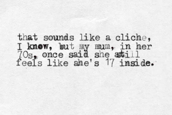 that sounds like a cliche, I know, but my mum, in her 70s, once said she atill feels like ahe's 17 inside. s 