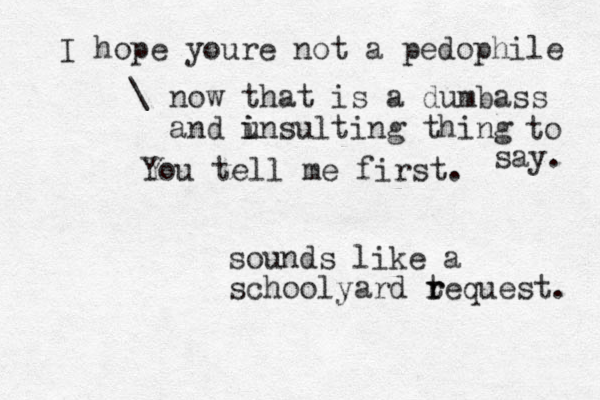 You tell me first. sounds like a schoolyard teq r r uest. I hope youre not a pedophile \ now that is a dumbass and u i insulting thing to say. 