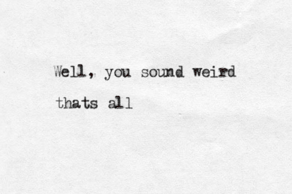 Well, you sound weird thats all