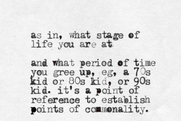 as in, what stage of life you are at and what period of time you gree up, eg, a 70s kid or 80s lid k , or 90s kid. it's a point of reference to establish o p points of commonality. 