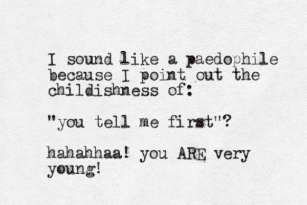 I sound like a paedophile because I point out the childishness of : "you tell me first"? hahahhaa! you ARE very young!