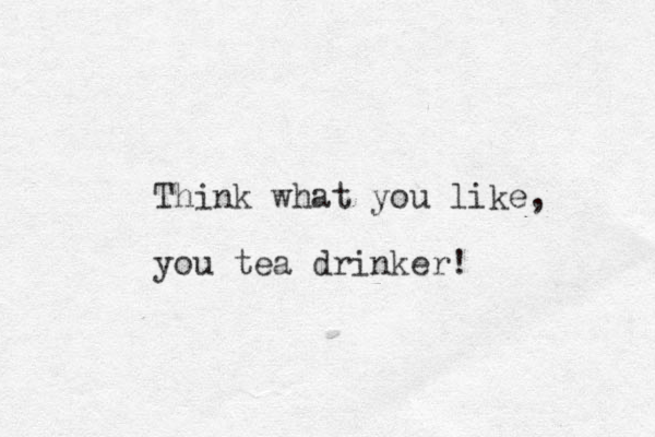 Think what you like, you tea drinker!