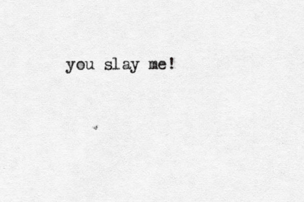 you slay me!