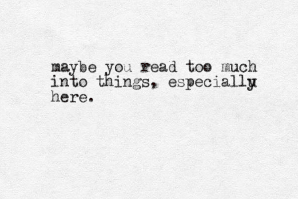 maybe you read too much into things, especiallu here. y 