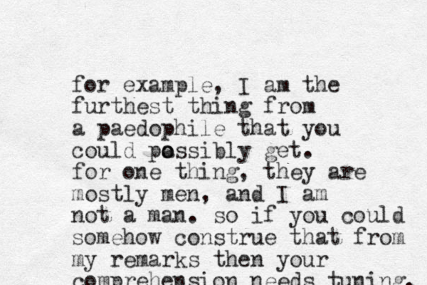 for example, I am the furthest thing from a paedophile that you could pa o ossibly get. for one thing, they are mostly men, and I am not a man. so if you could somehow construe that from my remarks then your comprehension needs tuning. 