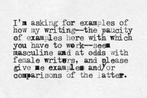 I'm asking for examples of how my writing --the paucity of examples here with which you have to work--seem masculine and at odds with female writwrs e e , and olease p give me examples and' /or comparisons of the latter. 
