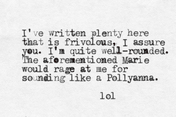I've written plenty here that is frivolous, I assure you. I'm quite well-rounded. The aforementioned Marie would rage at me for sounding like a Pollyanna. lol