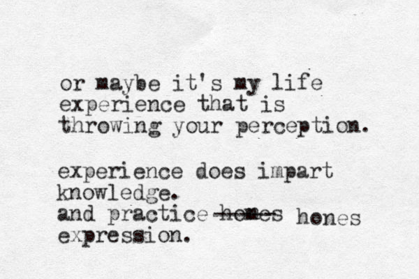 or maybe it's my life experience that is throwing your perception. experience does impart knowledge. and practice homes expression. n hones ----- 