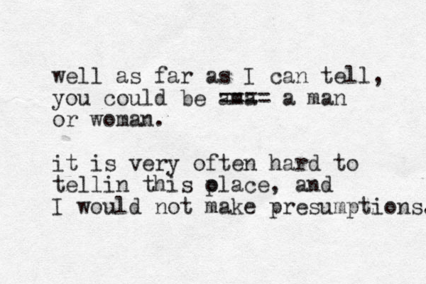 well as far as I can tell, you could be ama ==== a man or woman. it is very often hard to tellin this olace p , and I would not make presumptions. 