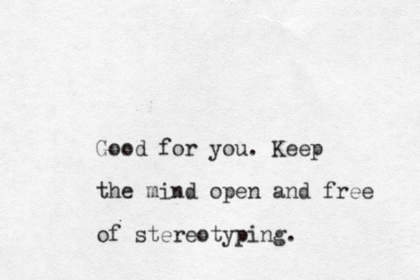 Good for you. Kee p the mind open and free of stereotyping.