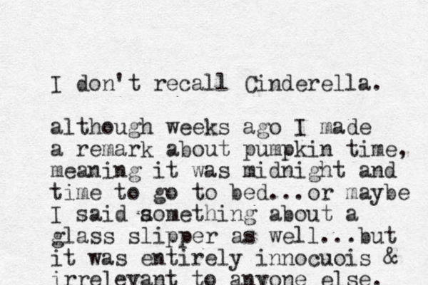 I don't recall Cinderella. although weeks ago I made a remark about pumpkin time, meaning it was midnight and time to go to bed ...or maybe I said aomething s about a glass slipper as well...but it was entirely innocuois & irrelevant to anyone else. 