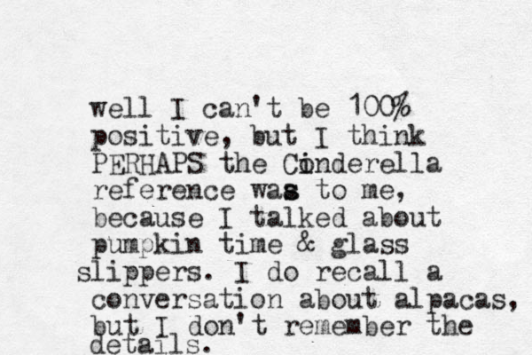 well I can't be 100% positive, but I think PERHAPS the Conderella i i reference waa to me s s , because I talked about pumpkin time & glass l s ippers. I do recall a conversation about alpacas, but I don't remember the details.