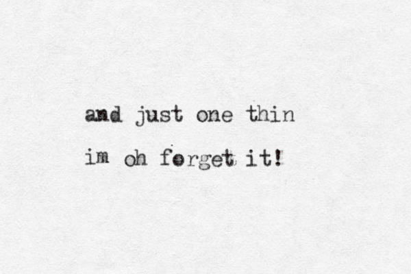 and just one thin im oh forget it! 