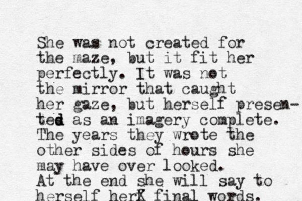 She was not created for the maze, but it fit her perfectly. It was not the mirror that caught her gaze, but herself presen- tes d d d as an imagery complete. The years they wrote the other sides of hours she may have over looked. At the end she will say to herself herf X final words. 