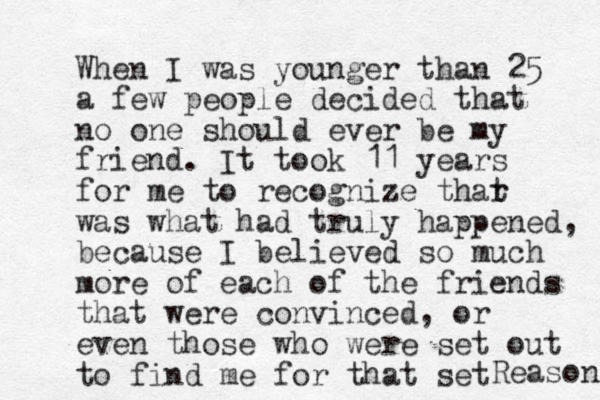 When I was younger than 25 a few people decided that no one should ever be my friend. It took 11 years for me to recognize thar t was what had truly happened, because I believed so much more of each of the friends that were convinced, or even those who were set out to find me for that set Reason 