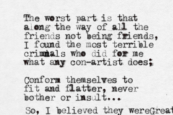 The worst part is that along the way of all the friends not being friends, I found the most terrible crimi n nals who did for me what any con-artist does; Conform themselves to fit and flatter, never bother or insult... So, I believed they wereGreat 