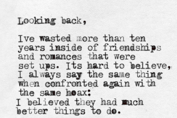 Looking back, Ive wasted more than ten years inside of friendships and romances that were set ups. Its hard to believe, I always say the same thing when confronted agai n with the same hoax: I believed they had much better things to do. 