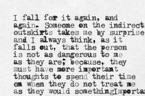 I fall for it again, and again. Someone on the indirect outskirts takes me by surprise and I always think, as it falls out, that the person is not as dangerous to me as they are; because, they must have more important thoughts to spend their time on when they do not treat me as they would somethingImportant 