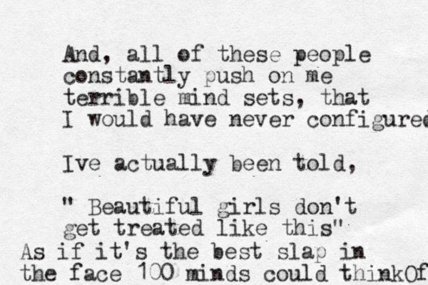And, all of these people constantly push on me terrible mind sets, that I would have never configured Ive actually been told, " Beautiful girls don't get treated like this" As if it's the best slap i n the face 100 minds could thinkOf 