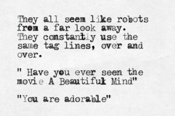 They all seem like robots from a far look away. They constanl tly use the same tag lines, over and over. " Have you ever seen the movie A Beautifuk l l Mind" "You are adorable"