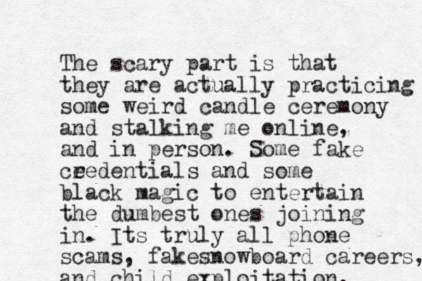 The scary part is that they are actually practicing some weird candle ceremony and stalking me online, and in person. Some fake ce redentials and some black magic to entertain the dumbest ones joining in. Its truly all phone scams, fakesnowboard careers, and child exploitation.