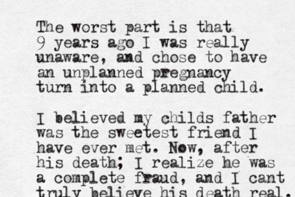 The wors t part is that 9 years ago I was really unaware, and chose to have an unplanned pregnancy turn into a planned child. I believed my childs father was the sweetest friend I have ever met. Now, after his death; I realize he was a complete fraud, and I cant truly believe his death real. 