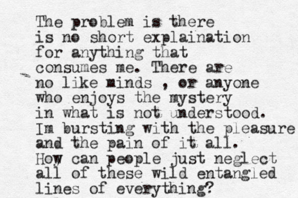 The problem is there is no short explaination for anything that consumes me. There are no like minds , or anyone who enjoys the mystery in what is not understood. Im bursting with the pleasure and the pain of it all. Hoy w can people just neglect all of these wild entangled lines of everything?