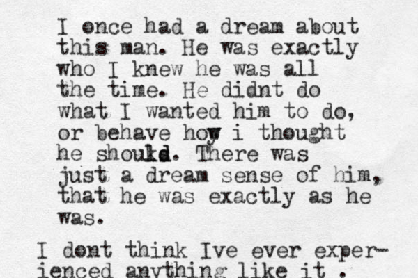 I once had a dream about this man . He was exactly who I knew he was all the time. He didnt do what I wanted him to do, or behave hoy w w i thought he shouks ld d l . There was just a dream sense of him, that he was exactly as he was. I dont think Ive ever exper- ienced anything like it . 