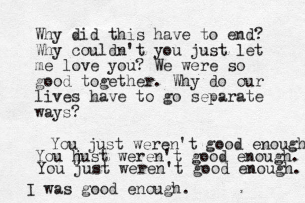 Why did this have to end? Why couldn't you just let me love you? We were so good together. Why do our lives have to go separate ways? You just weren't good enough You h just weren't good enough. You just weren't good enough. I was good enough.