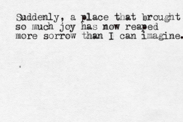 Suddenly, a place that brought so much joy h as now reaped more sorrow than I can imagine. 