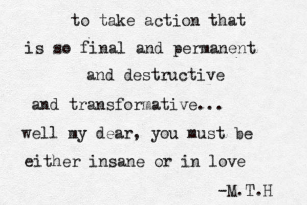 to take action that is so final and permanent and destructive and transformative... well my dear, you must be either insane or in love -M.T.H 