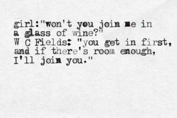girl:"won't you join me in a glass of wine?" W C Fields: "you get in first, and if there's room enough, I'll join you." 