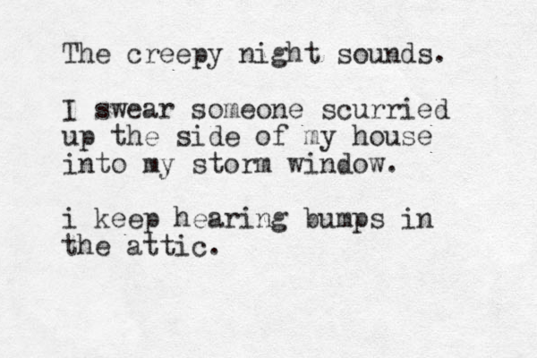 The creepy night sounds. I swear someone scurried up the side of my house into my storm window. i keep hearing bumps in the attic. 