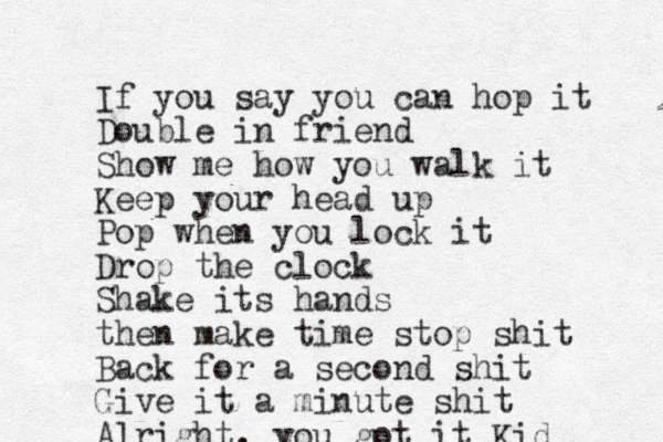 If you say you can hop it Double in friend Show me how you walk it Keep your head up Pop when you lock it Drop the clock Shake its hands then make time stop shit Back for a second shit Give it a minute shit Alright, you got it Kid 