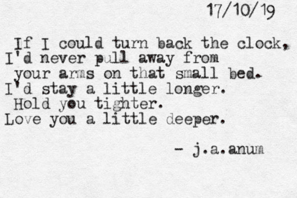 17/10/19 If I could turn back the clock, I'd never pull away from your arms on that small bed. I'd stay a little longer. Hold you tighter. Love you a little deeper. - j.a.anum 