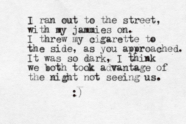I ran out to the street, with my jammies on. I threw my cigarette to the side, as you approached. It was so dark, I think we both took advantage of the night not seeing us. :)
