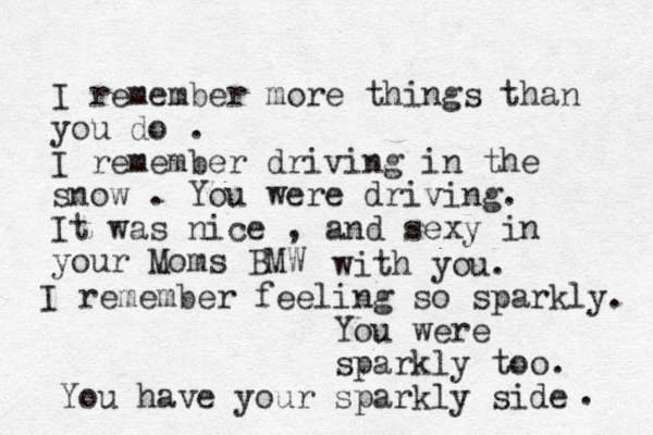 I remember more things than you do . I remember driving in the snow . You were driving. It was nice , and sexy i n your Moms BMW with you. I remember feeling so sparkly. You were sparkly too. You have your sparkly side . 