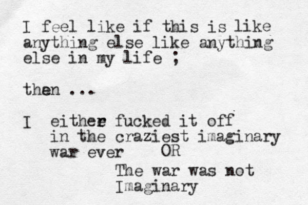 I feel like if this is anything else like anything else in my life ; than e e ... I like eithee r r fucked it off in the craziest imaginary war ever OR The war was not Imaginary 